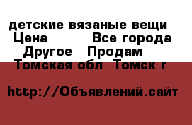 детские вязаные вещи › Цена ­ 500 - Все города Другое » Продам   . Томская обл.,Томск г.